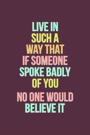 Live in such a way that if someone spoke badly of you no one would believe it