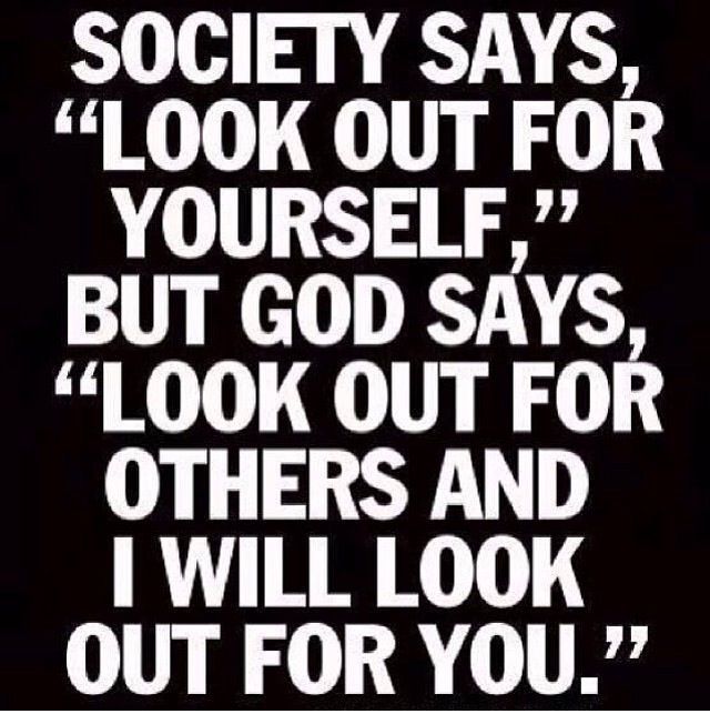 Society says, look out for yourself, but god says, look out for others and I will look out for you