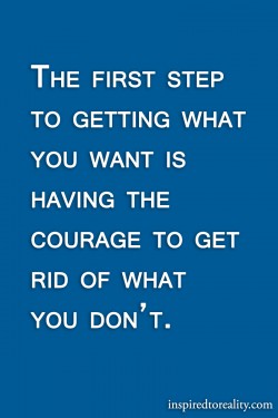 The first step to getting what you want is having the courage to get rid of what you don’t.