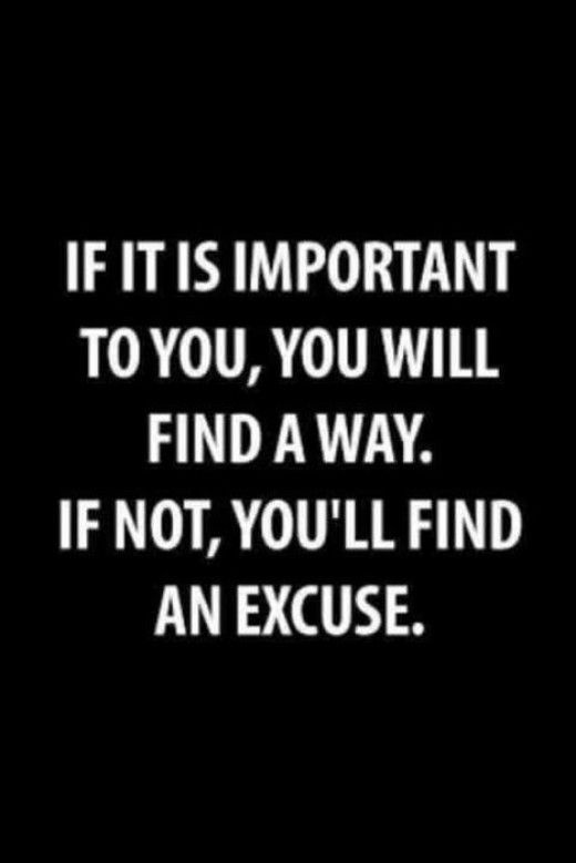If it is important to you, you will find a way. If not, you’ll find an excuse.