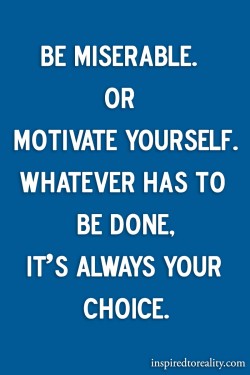 Be miserable or motivate yourself. Whatever has to be done, it’s always your choice.