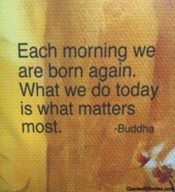 Each morning we are born again. What we do today is what matters most.