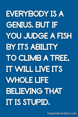 Everybody is a genius. But if you judge a fish by its ability to climb a tree, it will live its  ...