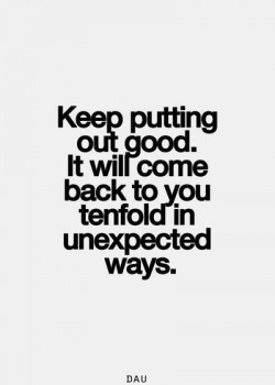 Keep putting out good. It will come back to you tenfold in unexpected ways.