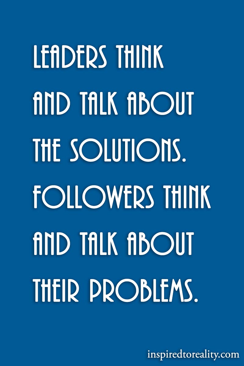 Leaders think about the solutions. Followers think about and talk about their problems.