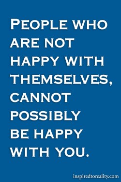 People who are not happy with themselves, cannot possibly be happy with you.
