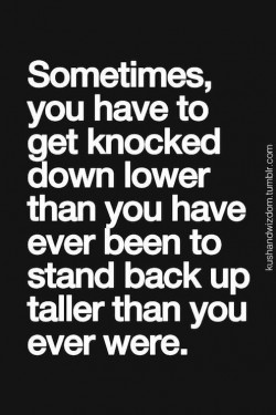 Sometimes you have to get knocked down lower than you have ever been to stand back up taller tha ...