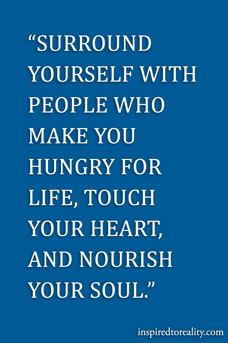 Surround yourself with people who make you hungry for life, touch your heart and nourish your soul.