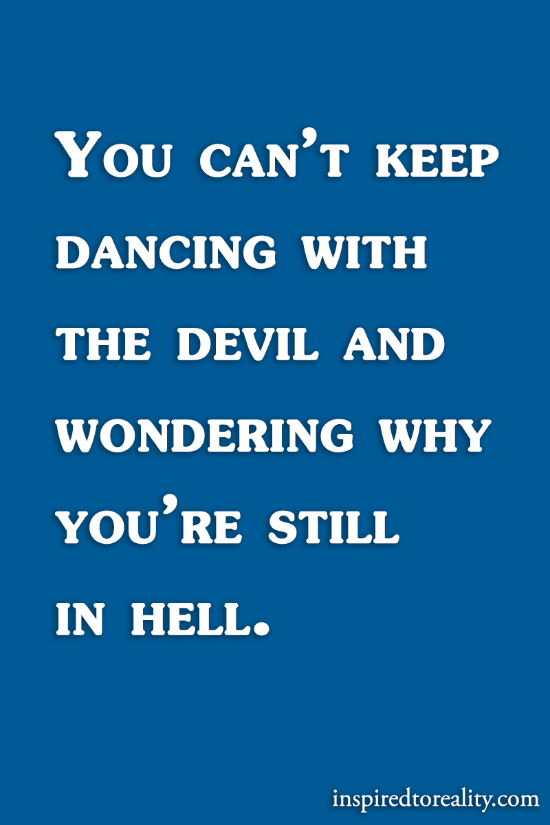 You can’t keep dancing with the devil and wondering why you’re still in hell.