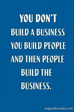 You don’t build a business. You build people and then the people build the business.