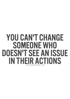 You can’t change someone who doesn’t see an issue in their actions.