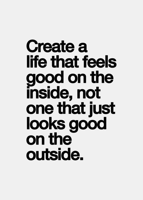 Create a life that feels good on the inside, not one that just looks good on the outside.