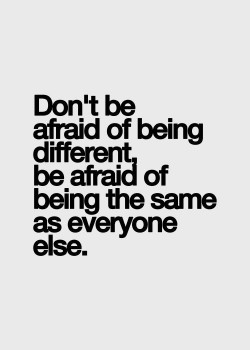 Don’t be afraid of being different, be afraid of being the same as everyone else.