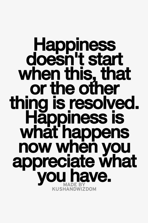 Happiness doesn’t start when this, that, or the other thing is resolved. Happiness is what ...