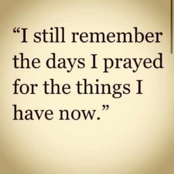I still remember the days I prayed for the things I have now.
