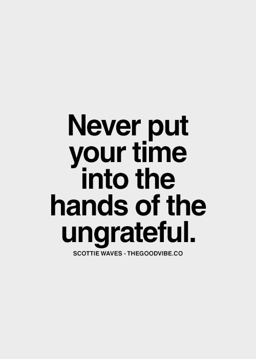 Never put your time into the hands of the ungrateful.