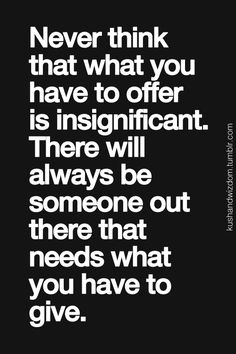 Never think that what you have to offer is insignificant. There will always be someone out there ...