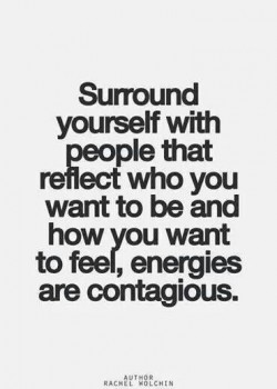 Surround yourself with the people that reflect who you want to be and how your want to feel, ene ...