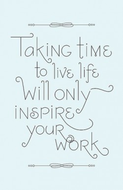 Taking time to live life will only inspire your work.