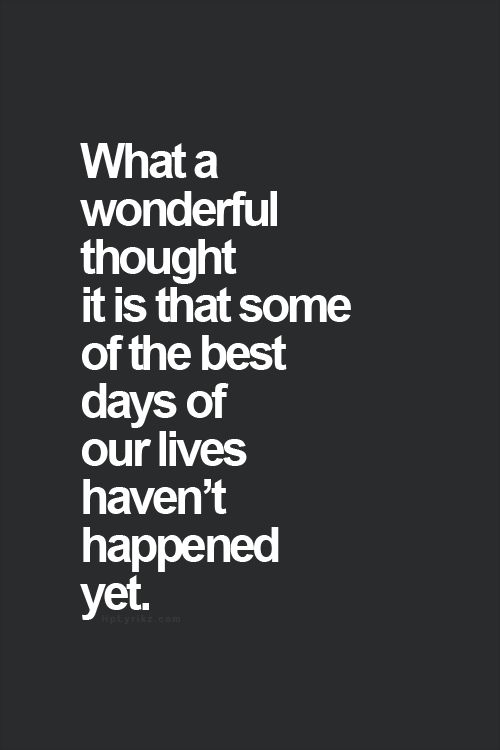 What a wonderful though it is that some of the best days of our lives haven’t happened yet.