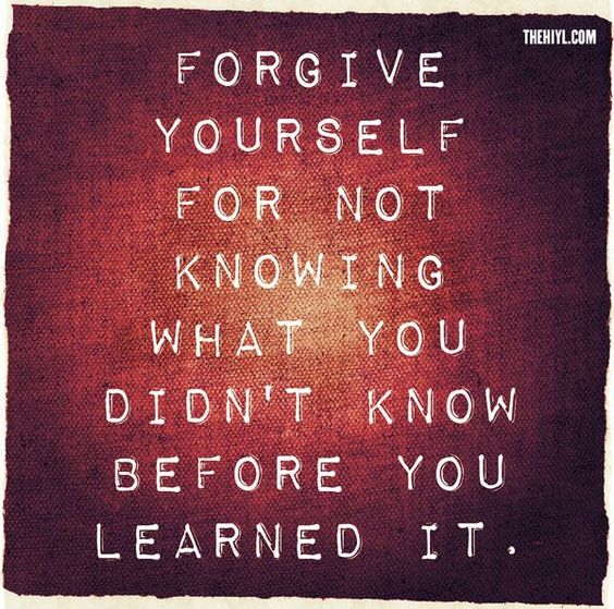 Forgive yourself for not knowing what you didn’t know before you learned it.