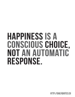 Happiness is a conscious choice. Not an automatic response.