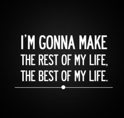 I’m gonna make the rest of my life, the best of my life.