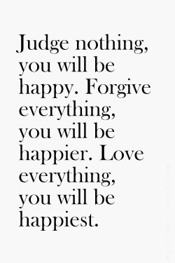Judge nothing, you will be happy. Forgive everything, you will be happier. Love everything, you  ...