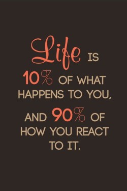 Life is 10% of what happens to you, and 90% of how you react to it.