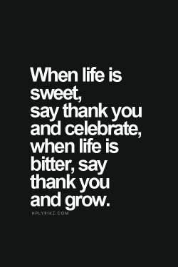 When life is sweet, say thank you and celebrate, when life is bitter, say thank you and grow.