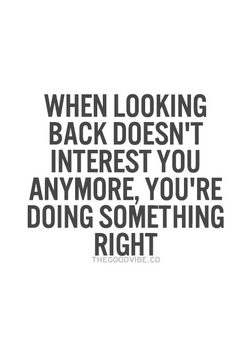 When looking back doesn’t interest you anymore, your doing something right.