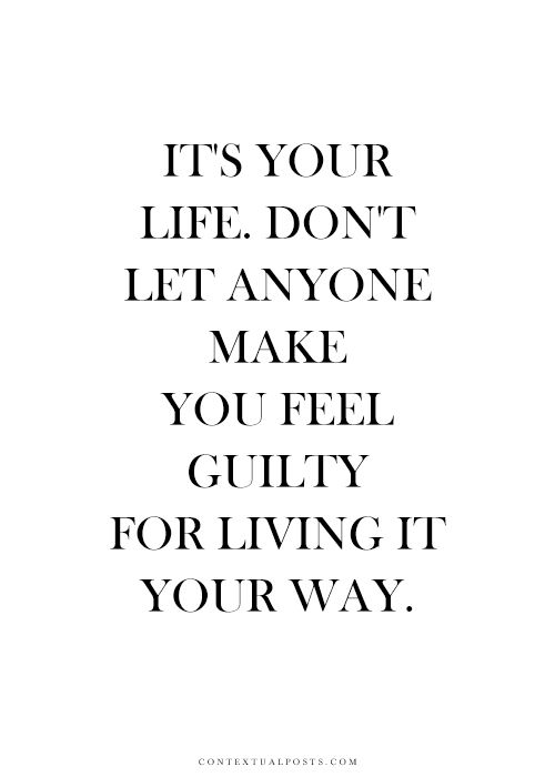 It’s your life. Don’t let anyone make you feel guilty for living it your way.