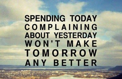 Spending today complaining about yesterday won’t make tomorrow any better.