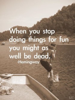 When you stop doing things for fun you might as well be dead.