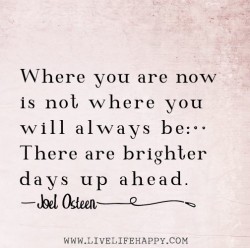 Where you are now is not where you always be. There are brighter days up ahead.
