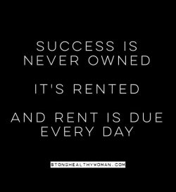 Success is never owned. It’s rented and the rent is due everyday.