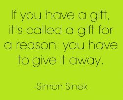 If you have a gift, it’s called a gift for a reason. You have to give it away.