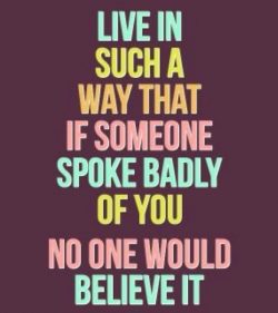 Live in such a way that if someone spoke badly of you no one would believe it.