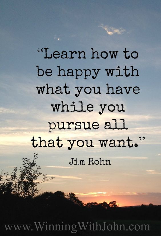 Learn how to be happy with what you have while you pursue all that you want. – Jim Rohn