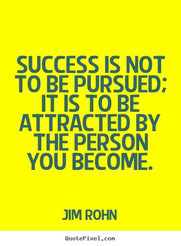Success is not to be pursued; It is to be attracted by the person you become. – Jim Rohn