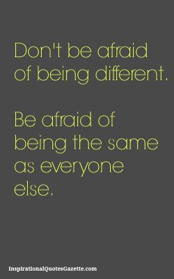 Don’t be afraid of being different. Be afraid of being the same as everyone else.